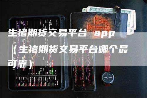 生猪期货交易平台 app（生猪期货交易平台哪个最可靠）_https://www.gkizvl.com_期货平台_第1张