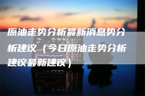 原油走势分析最新消息势分析建议（今日原油走势分析建议最新建议）_https://www.gkizvl.com_原油期货_第1张