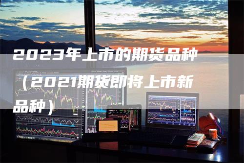 2023年上市的期货品种（2021期货即将上市新品种）_https://www.gkizvl.com_期货百科_第1张