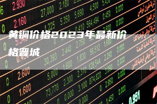 黄铜价格2023年最新价格晋城_https://www.gkizvl.com_期货喊单_第1张