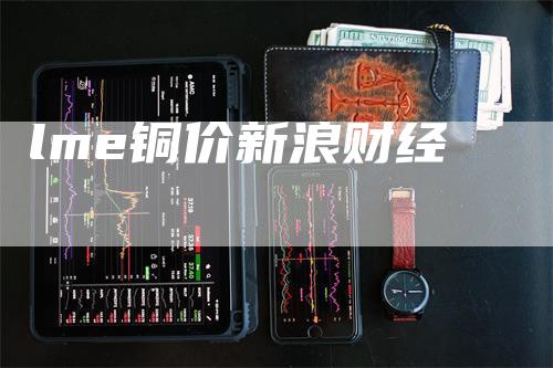 lme铜价新浪财经_https://www.gkizvl.com_期货直播_第1张