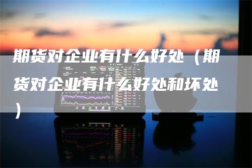 期货对企业有什么好处（期货对企业有什么好处和坏处）_https://www.gkizvl.com_期货百科_第1张