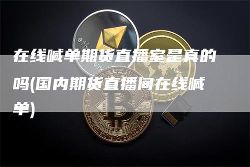 在线喊单期货直播室是真的吗(国内期货直播间在线喊单)_https://www.gkizvl.com_期货直播_第1张