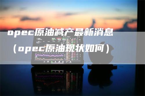 opec原油减产最新消息（opec原油现状如何）_https://www.gkizvl.com_原油期货_第1张