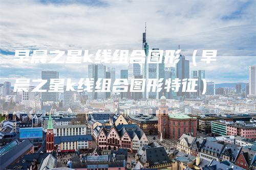 早晨之星k线组合图形（早晨之星k线组合图形特征）_https://www.gkizvl.com_期货技术_第1张