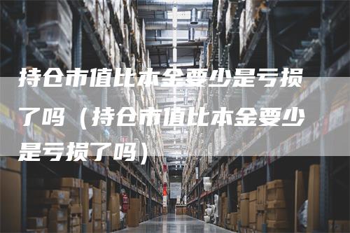 持仓市值比本金要少是亏损了吗（持仓市值比本金要少是亏损了吗）_https://www.gkizvl.com_期货入门_第1张