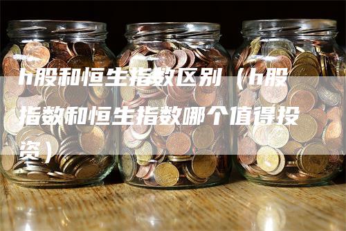 h股和恒生指数区别（h股指数和恒生指数哪个值得投资）_https://www.gkizvl.com_恒生指数_第1张