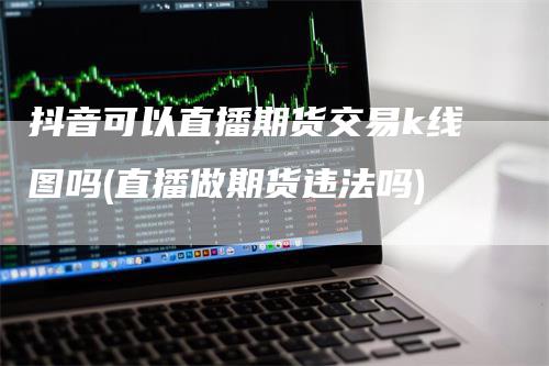 抖音可以直播期货交易k线图吗(直播做期货违法吗)_https://www.gkizvl.com_期货直播_第1张