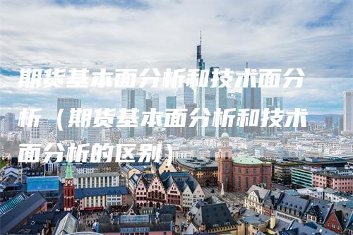 期货基本面分析和技术面分析（期货基本面分析和技术面分析的区别）_https://www.gkizvl.com_期货分析_第1张