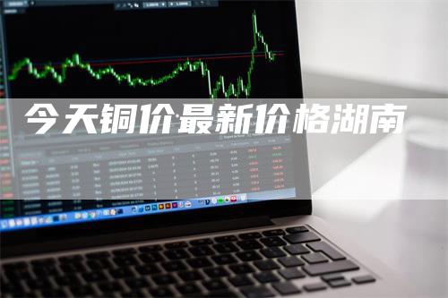 今天铜价最新价格湖南_https://www.gkizvl.com_期货技术_第1张