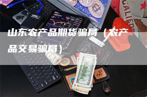 山东农产品期货骗局（农产品交易骗局）_https://www.gkizvl.com_期货百科_第1张