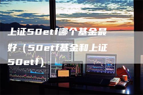 上证50etf哪个基金最好（50etf基金和上证50etf）_https://www.gkizvl.com_股指期货_第1张