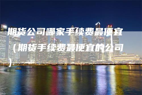 期货公司哪家手续费最便宜（期货手续费最便宜的公司）_https://www.gkizvl.com_期货百科_第1张