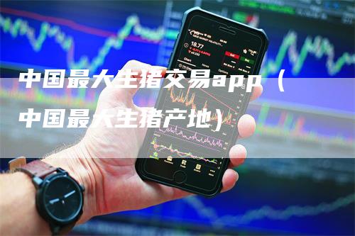 中国最大生猪交易app（中国最大生猪产地）_https://www.gkizvl.com_期货软件_第1张