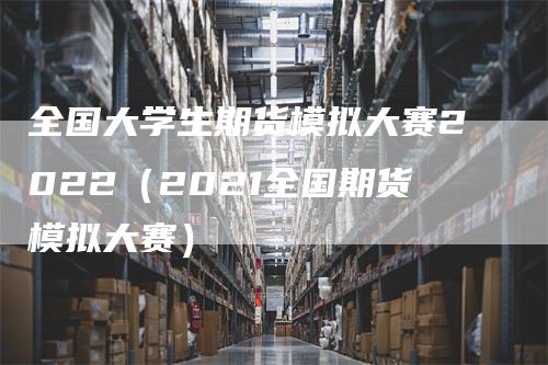 全国大学生期货模拟大赛2022（2021全国期货模拟大赛）_https://www.gkizvl.com_期货入门_第1张