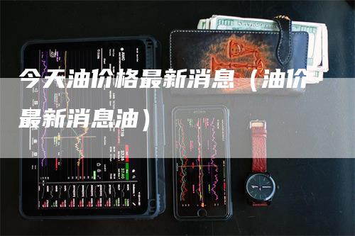 今天油价格最新消息（油价最新消息油）_https://www.gkizvl.com_原油期货_第1张