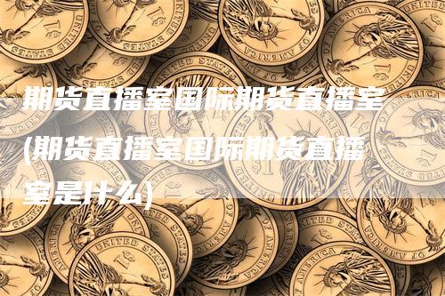 期货直播室国际期货直播室(期货直播室国际期货直播室是什么)_https://www.gkizvl.com_期货直播_第1张