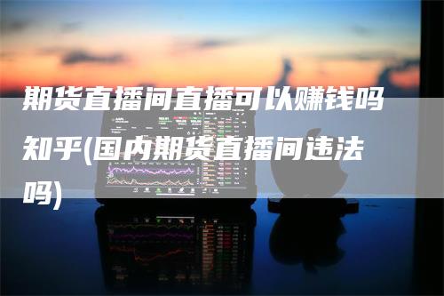 期货直播间直播可以赚钱吗知乎(国内期货直播间违法吗)_https://www.gkizvl.com_期货直播_第1张