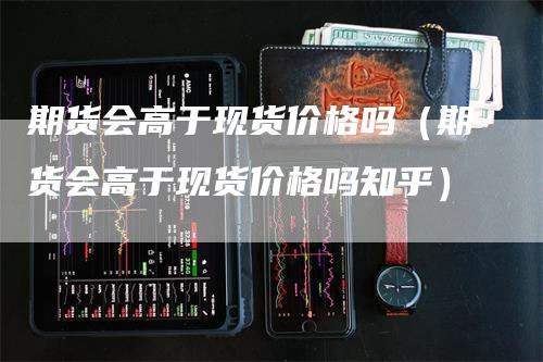 期货会高于现货价格吗（期货会高于现货价格吗知乎）_https://www.gkizvl.com_期货百科_第1张