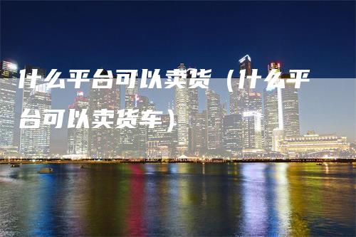 什么平台可以卖货（什么平台可以卖货车）_https://www.gkizvl.com_期货平台_第1张