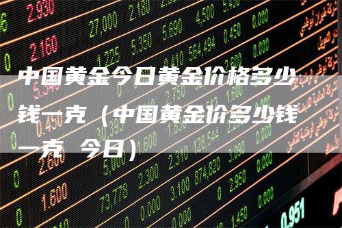 中国黄金今日黄金价格多少钱一克（中国黄金价多少钱一克 今日）_https://www.gkizvl.com_期货行情_第1张