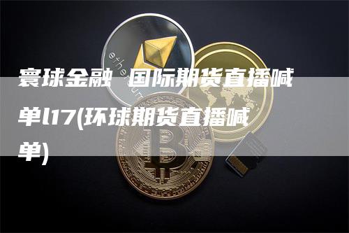 寰球金融 国际期货直播喊单l17(环球期货直播喊单)_https://www.gkizvl.com_期货直播_第1张