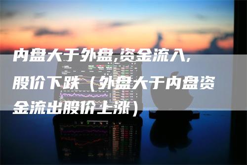 内盘大于外盘,资金流入,股价下跌（外盘大于内盘资金流出股价上涨）_https://www.gkizvl.com_内盘期货_第1张