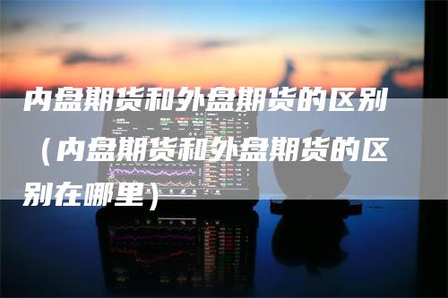 内盘期货和外盘期货的区别（内盘期货和外盘期货的区别在哪里）_https://www.gkizvl.com_内盘期货_第1张