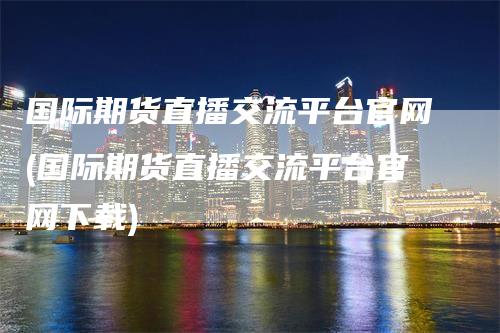 国际期货直播交流平台官网(国际期货直播交流平台官网下载)_https://www.gkizvl.com_期货直播_第1张