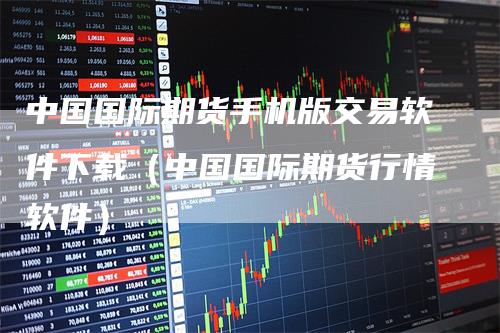 中国国际期货手机版交易软件下载（中国国际期货行情软件）_https://www.gkizvl.com_期货软件_第1张