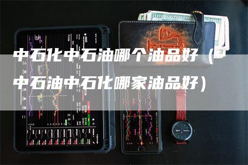 中石化中石油哪个油品好（中石油中石化哪家油品好）_https://www.gkizvl.com_原油期货_第1张