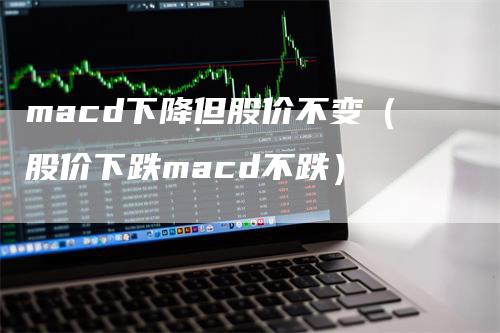 macd下降但股价不变（股价下跌macd不跌）_https://www.gkizvl.com_期货培训_第1张