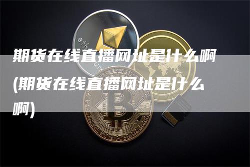 期货在线直播网址是什么啊(期货在线直播网址是什么啊)_https://www.gkizvl.com_期货直播_第1张