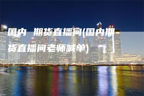 国内 期货直播间(国内期货直播间老师喊单)_https://www.gkizvl.com_期货直播_第1张