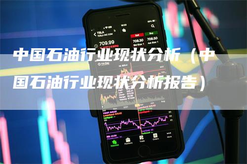 中国石油行业现状分析（中国石油行业现状分析报告）_https://www.gkizvl.com_原油期货_第1张