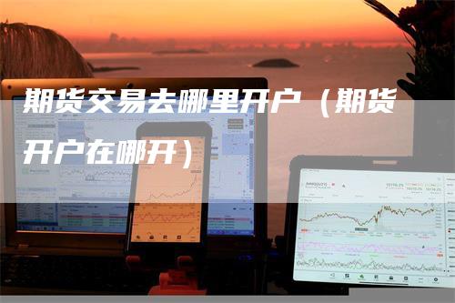 期货交易去哪里开户（期货开户在哪开）_https://www.gkizvl.com_期货开户_第1张