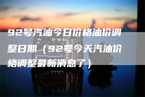 92号汽油今日价格油价调整日期（92号今天汽油价格调整最新消息了）_https://www.gkizvl.com_原油期货_第1张