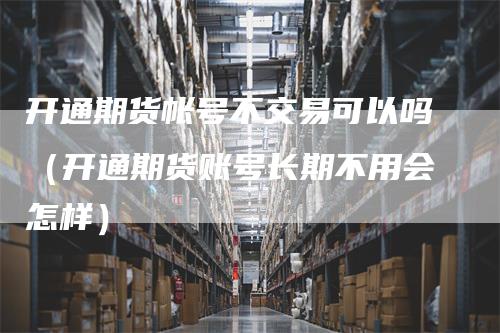 开通期货帐号不交易可以吗（开通期货账号长期不用会怎样）_https://www.gkizvl.com_期货交易_第1张