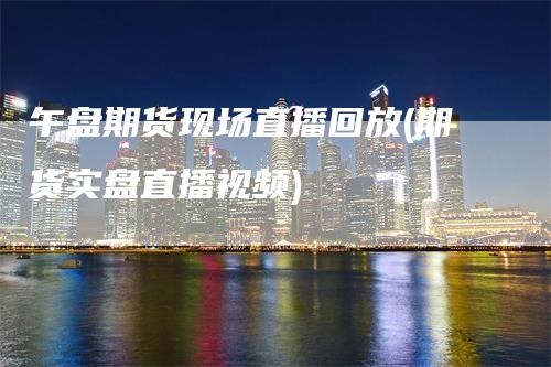 午盘期货现场直播回放(期货实盘直播视频)_https://www.gkizvl.com_期货直播_第1张