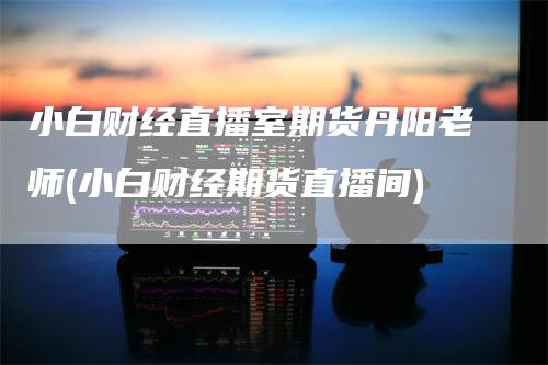 小白财经直播室期货丹阳老师(小白财经期货直播间)_https://www.gkizvl.com_期货直播_第1张