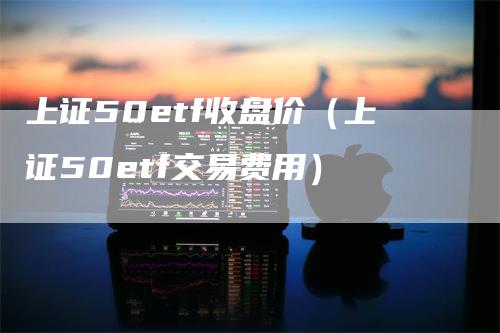 上证50etf收盘价（上证50etf交易费用）_https://www.gkizvl.com_股指期货_第1张