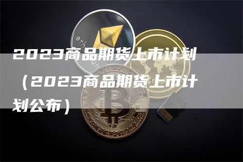 2023商品期货上市计划（2023商品期货上市计划公布）_https://www.gkizvl.com_期货百科_第1张