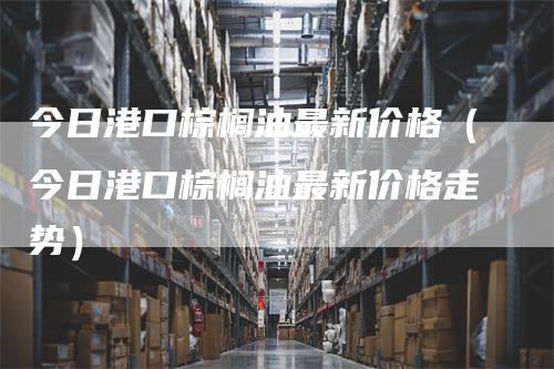 今日港口棕榈油最新价格（今日港口棕榈油最新价格走势）_https://www.gkizvl.com_原油期货_第1张