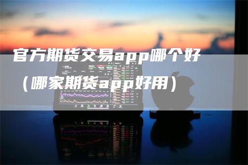 官方期货交易app哪个好（哪家期货app好用）_https://www.gkizvl.com_期货百科_第1张