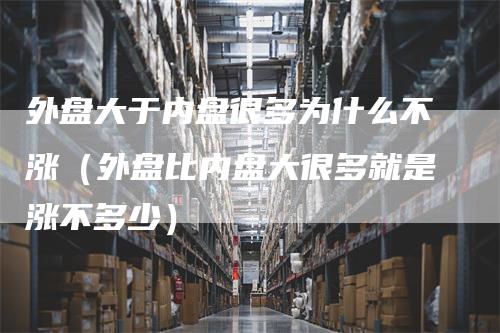 外盘大于内盘很多为什么不涨（外盘比内盘大很多就是涨不多少）_https://www.gkizvl.com_内盘期货_第1张