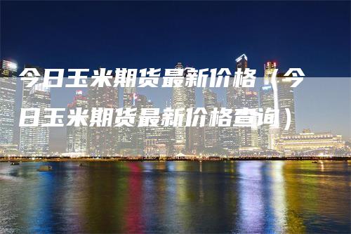 今日玉米期货最新价格（今日玉米期货最新价格查询）_https://www.gkizvl.com_期货百科_第1张