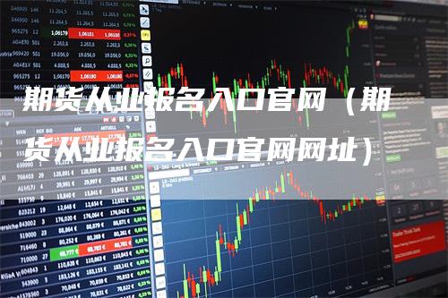 期货从业报名入口官网（期货从业报名入口官网网址）_https://www.gkizvl.com_期货百科_第1张