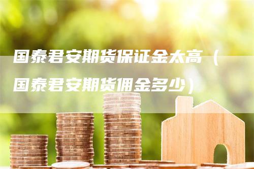 国泰君安期货保证金太高（国泰君安期货佣金多少）_https://www.gkizvl.com_期货百科_第1张