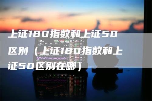 上证180指数和上证50区别（上证180指数和上证50区别在哪）_https://www.gkizvl.com_股指期货_第1张