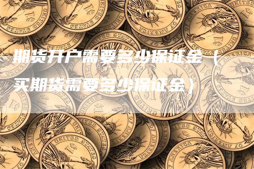 期货开户需要多少保证金（买期货需要多少保证金）_https://www.gkizvl.com_期货百科_第1张